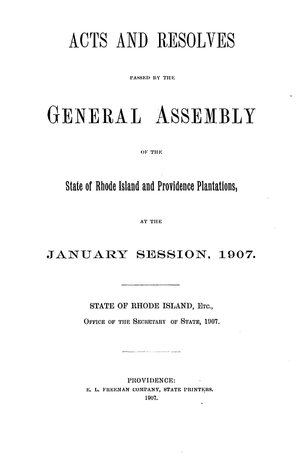 handle is hein.ssl/ssri0173 and id is 1 raw text is: ACTS AND RESOLVES
PASSE) BY THE
GENERAL ASSEMBLY
OF TIE
State of Rhode Island and Providence Plantations,
AT TEI

JANTTUARY

SESSION.

STATE OF RHODE ISLAND, ETC.,
OFFICE OF TlE SECRETARY OF STATE, 1907.
PROVIDENCE:
K. L. lIIIEMAI COMPANY, STATE PRINT1RS.
1907.

1907.


