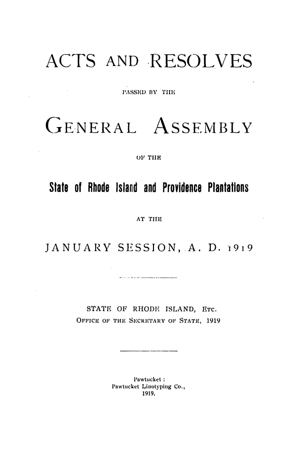 handle is hein.ssl/ssri0185 and id is 1 raw text is: ACTS

AND RESOLVES

'ASSIMD l3Y    TIII

GE-NERAL

ASSEMBLY

Olt TIE

State of Rhode Island and Providence Plantations
AT THe

JANUARY

SESSION, A. D. 1919

STATE   OF RHOD, ISLAND, ETC.
OFFICE O1, THE SICRITARY Ott STATE, 1919
Pawtucket:
Pawtucket Liniotyping Co.,
1919,


