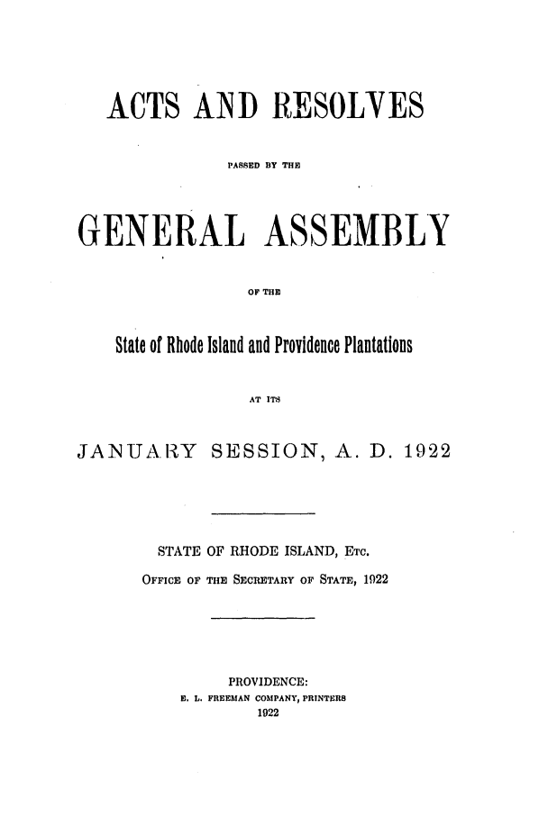 handle is hein.ssl/ssri0188 and id is 1 raw text is: ACTS AND RESOLVES
PASSED BY THE
GENERAL ASSEMBLY
OF THE
State of Rhode Island and Providence Plantations
AT ITS

JANUARY

SESSION, A. D. 1922

STATE OF RHODE ISLAND, ETC.
OFFICE OF THE SECRETARY OF STATE, 1922
PROVIDENCE:
E. L. FREEMAN COMPANY, PRINTERS
1922


