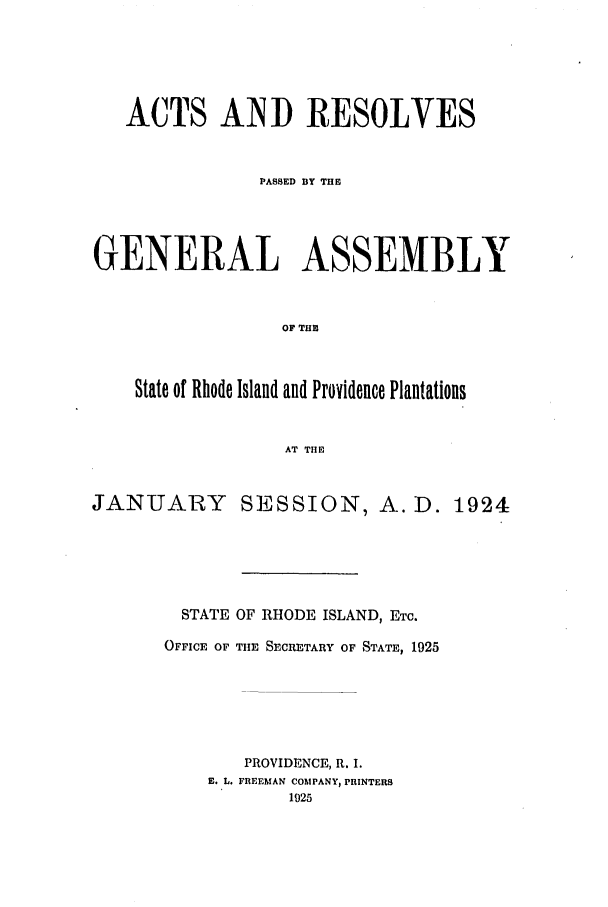 handle is hein.ssl/ssri0190 and id is 1 raw text is: ACTS AND RESOLVES
PASSED BY THE
GENERAL ASSEMBLY
OF THE
State of Rhode Island and Providence Plantations
AT THE

JANUARY

SESSION, A. D. 1924

STATE OF RHODE ISLAND, ETC.
OFFICE OF TIE SECRETARY OF STATE, 1925
PROVIDENCE, R. I.
E. L. FREEMAN COMPANY, PRINTERS
1925


