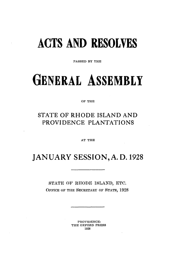 handle is hein.ssl/ssri0194 and id is 1 raw text is: ACTS AND RESOLVES
PASSED BY THE
GENERAL ASSEMBLY
OF THE
STATE OF RHODE ISLAND AND
PROVIDENCE PLANTATIONS
AT THE
JANUARY SESSION, A. D. 1928
STATE OF RHODE ISLAND, ETC.
OFFICE OF THE SECRETARY OF STATE, 1928

PROVIDENCE:
THE OXFORD PRESS
1928


