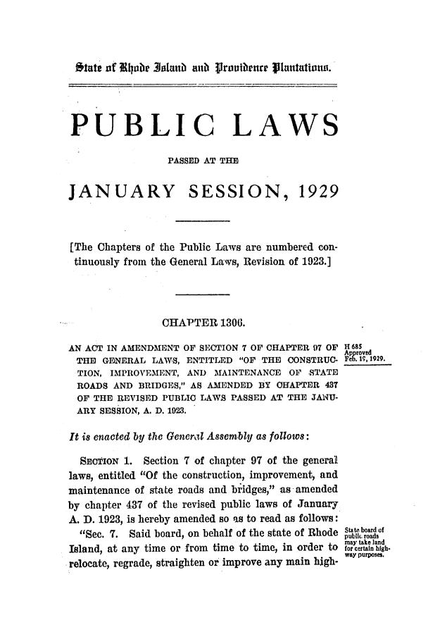handle is hein.ssl/ssri0195 and id is 1 raw text is: State nf 4aipb 3hstt aub Prouii brre htlatationu.
PUBLIC LAWS
PASSED AT THE
JANUARY SESSION, 1929
[The Chapters of the Public Laws are numbercd con-
tinuously from the General Laws, Revision of 1923.]
CHAPTER 1306.
AN ACT IN AMENDMENT OF SECTION 7 OF CHAPTER 97 OF H 68S5
Approved
THE GENERAL LAWS, ENTITLED OF THE OONSTRUC- Feb. 17,1929.
TION, IMPROVEMENT, AND MAINTENANCE OF STATE
ROADS AND BRIDGES, AS AMENDED BY CHAPTER 437
OF THE REVISED PUBLIC LAWS PASSED AT THE JANU-
ARY SESSION, A. D. 1923.
It is enacted by the General Assembly as follows:
SECTION 1. Section 7 of chapter 97 of the general
laws, entitled Of the construction, improvement, and
maintenance of state roads and bridges, as amended
by chapter 437 of the revised public laws of January
A. D. 1923, is hereby amended so as to read as follows:
Sec. 7. Said board, on behalf of the state of Rhode Slat boardof
public roads
Island, at any time or from time to time, in order to forcertanhgh-
relocate, regrade, straighten or improve any main high- way Purposes.


