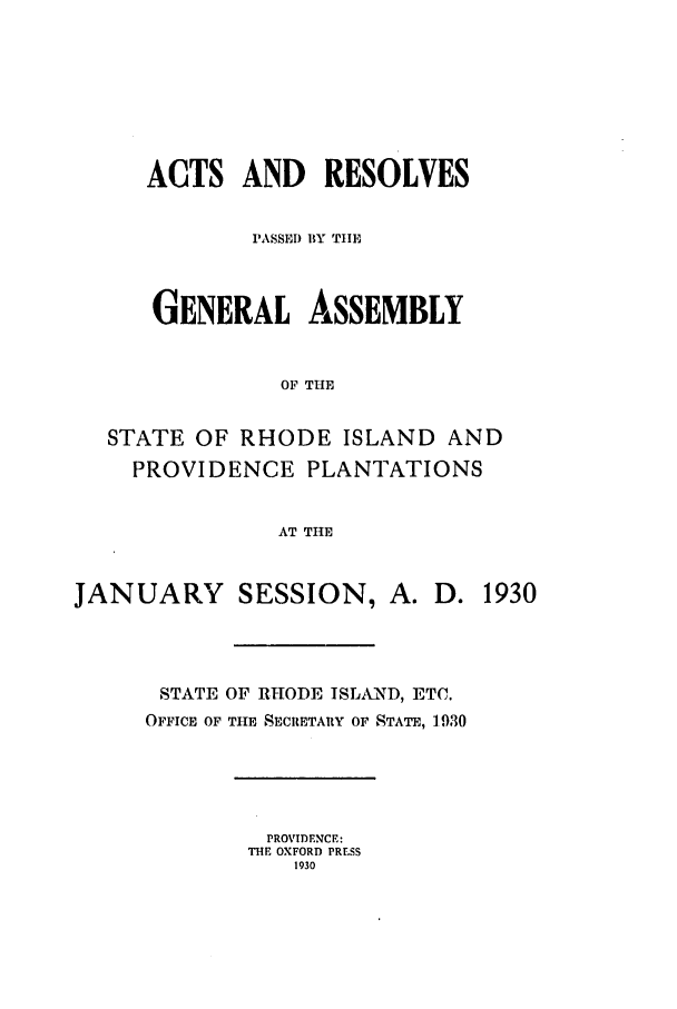 handle is hein.ssl/ssri0196 and id is 1 raw text is: ACTS AND RESOLVES
PASSED BY TIHE
GENERAL ASSEMBLY
OF THE
STATE OF RHODE ISLAND AND
PROVIDENCE PLANTATIONS
AT THE
JANUARY SESSION, A. D. 1930
STATE OF RHODE ISLAND, ETC.
OFFICE OF THE SECRETARY OF STATE, 1930

PROVIDENCE:
THE OXFORD PRESS
1930


