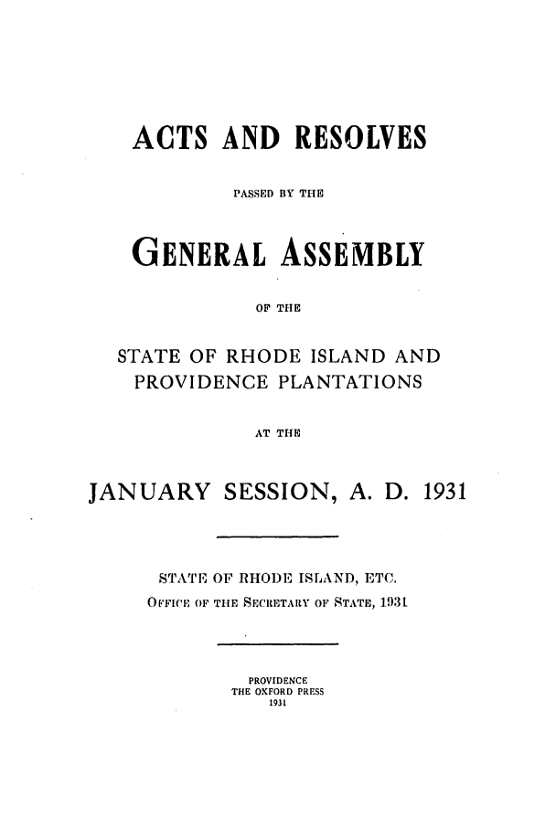 handle is hein.ssl/ssri0197 and id is 1 raw text is: ACTS AND RESOLVES
PASSED BY THE
GENERAL ASSEMBLY
OF THE
STATE OF RHODE ISLAND AND
PROVIDENCE PLANTATIONS
AT THE
JANUARY SESSION, A. D. 1931
STATE OF RHODE ISLAND, ETC.
O'FICE OF THE SECRETARY OF STATE, 1931
PROVIDENCE
THE OXFORD PRESS
1931


