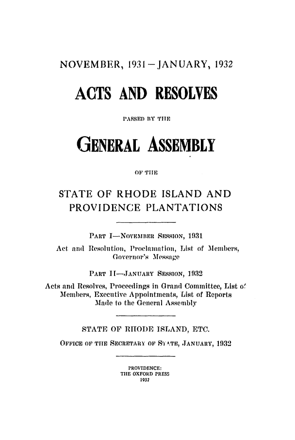 handle is hein.ssl/ssri0198 and id is 1 raw text is: NOVEMBER, 1931 -.JANUARY, 1932
ACTS AND RESOLVES
PASSED BY THE
GENERAL ASSEMBLY
OF 'T'III
STATE OF RHODE ISLAND AND
PROVIDENCE PLANTATIONS
PART I-NOVIN1MBmR SESSION, 1931
Act, and Resolution, Proclamation, List of Members,
Governor's lessage
PART II-JANUARY SESSION, 1932
Acts and Resolves, Proceedings in Grand Committee, List of
Members, Executive Appointments, List of Reports
Made to the General Assembly
STATE OF RHTODE ISLAND, ETC.
OFFICE OF THE SECRETARY OF Sf ,TE, JANUARY, 1932
PROVIDENCE:
THE OXFORD PRESS
1932



