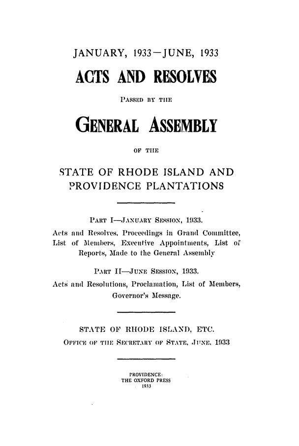 handle is hein.ssl/ssri0199 and id is 1 raw text is: JANUARY, 1933-JUNE, 1933
ACTS AND RESOLVES
PASSED BY THE
GENERAL ASSEMBLY
OF THE
STATE OF RHODE ISLAND AND
PROVIDENCE PLANTATIONS
PART I-JANUARY SESSION, 1933.
Acts and Resolves, Proceedings in Grand Committee,
List of Members, Executive Appointments, List oil
Reports, Made to the General Assembly
PART I-JNE SESSION, 1933.
Acts and Resolutions, Proclamation, List of Members,
Governor's Message.
STATE OF RHODE ISLAND, ETC.
OFFICE OF TIlE SE(CRETARY OF STATE, JITNE,. 1933
PROVIDENCE:
THE OXFORD PRESS
1933


