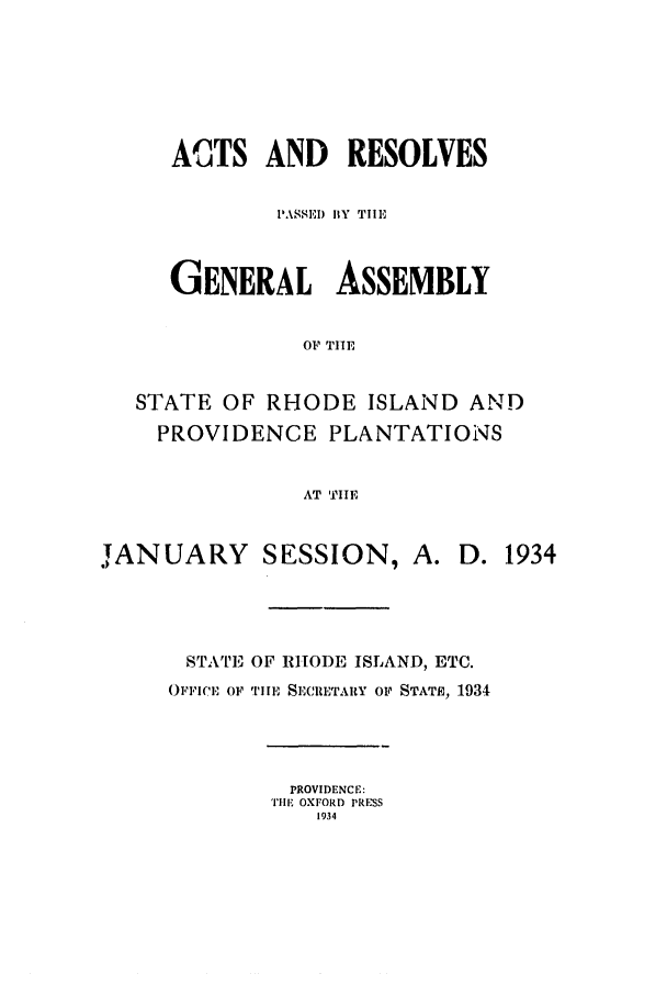 handle is hein.ssl/ssri0200 and id is 1 raw text is: ACTS AND RESOLVES
PASSEl) BY TIlE
GENERAL ASSEMBLY
OF TIE
STATE OF RHODE ISLAND AND
PROVIDENCE PLANTATIONS
AT TIE

JANUARY SESSION,

D. 1934

STATE OF RHODE ISLAND, ETC.
OFFICE OF TIE SECRETARY OF STATH) 1934

PROVIDENCE:
TIHE OXFORD PRESS
1934


