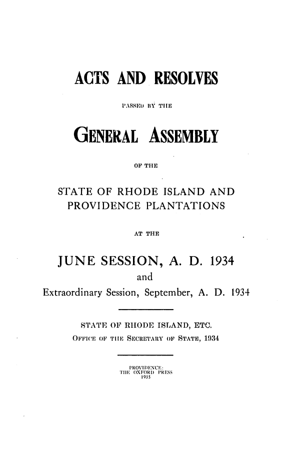 handle is hein.ssl/ssri0201 and id is 1 raw text is: ACTS AND RESOLVES
1'ASSED BY TIlE
GENERAL ASSEMBLY
OF THE
STATE OF RHODE ISLAND AND
PROVIDENCE PLANTATIONS
AT THE
JUNE SESSION, A. D. 1934
and
Extraordinary Session, September, A. D. 1934
STATE OF RHODE ISLAND, ETC.
OFFICE OF TIE SEWRIETAIRY OF STATE, 1934
PROVI,!DENCIE:
TiEl' OXF()RI) PRESS
1935


