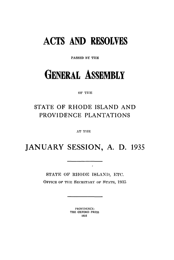 handle is hein.ssl/ssri0202 and id is 1 raw text is: ACTS AND RESOLVES
PASSED BY THE
GENERAL ASSEMBLY
OF TlE,
STATE OF RHODE ISLAND AND
PROVIDENCE PLANTATIONS
AT TIlE
JANUARY SESSION, A. D. 1935
STATE OF RHODE ISLANID, ETC.
OFFICE O  1IIE T SE, IETA1R Y OF S TATE, 195)
PROVII)ENCE:
THE OXFORD PRESS
1935



