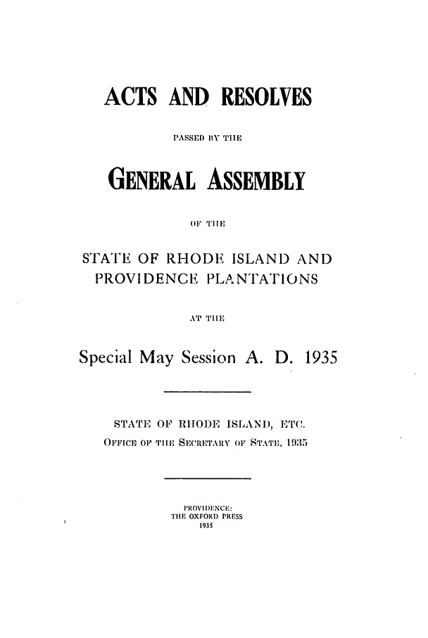 handle is hein.ssl/ssri0203 and id is 1 raw text is: ACTS AND RESOLVES
PASSED BY TilE,
GENERAL ASSEMBLY
OF IIE
STATE OF RHODE ISLAND AND
PROVIDENCE PLANTATIONS
AT THIE
Special May Session A. D. 1935
STATE OF RIIODE ISLAN), ETC.
OFFIC, OF, TillE SECRETARY OF STATE,, 1935

PROVIIENCE:
THE OXFORD PRESS
1935


