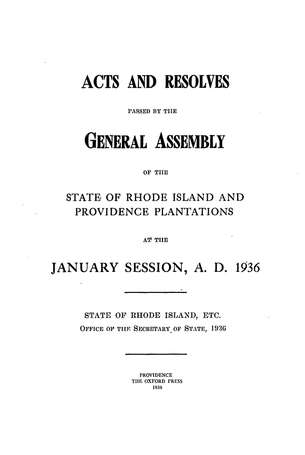 handle is hein.ssl/ssri0204 and id is 1 raw text is: ACTS AND RESOLVES
PASSED BY TIE
GENERAL ASSEMBLY
OF THE
STATE. OF RHODE ISLAND AND
PROVIDENCE PLANTATIONS
AV THE
JANUARY SESSION, A. D. 1936
STATE OF RHODE ISLAND, ETC.
OFFICE O1 THE SECRETARY OF STATE, 1936
PROVIDENCE
TIE OXFORD PRESS
1936


