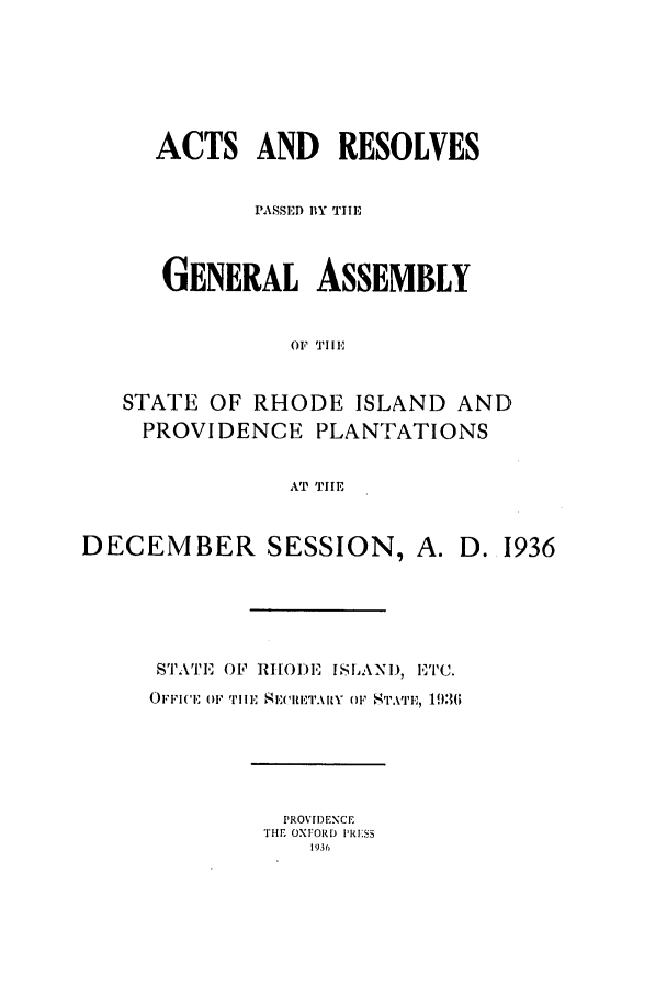 handle is hein.ssl/ssri0205 and id is 1 raw text is: ACTS AND      RESOLVES
PASSED BY TilE,
GENERAL ASSEMBLY
OF TIE
STATE OF RHODE ISLAND AND
PROVIDENCE PLANTATIONS
AT TIlE
DECEMBER SESSION, A. D. 1936
S'I'AT'E  OF RHODE ISLAN1, I,1'I'C.
OFFI('   '1,I IlE  E  E'IET.I uIF OF  19361

PROVIDENCE
THE OXFORD IRI'SS
1936


