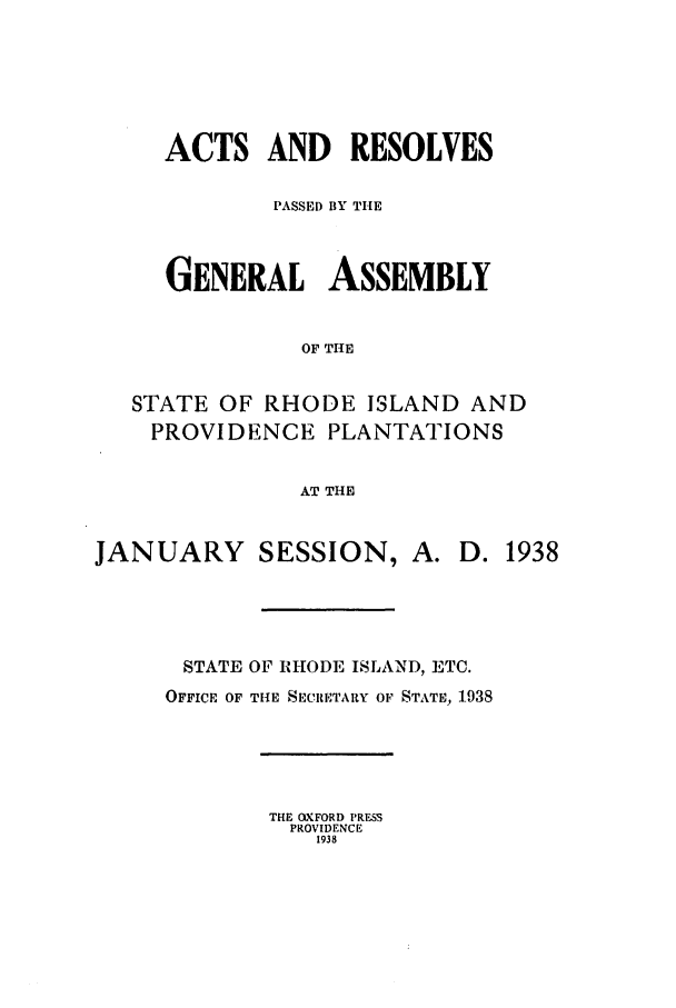 handle is hein.ssl/ssri0207 and id is 1 raw text is: ACTS AND RESOLVES
PASSED BY THE
GENERAL ASSEMBLY
OF THE
STATE OF RHODE ISLAND AND
PROVIDENCE PLANTATIONS
AT THE
JANUARY SESSION, A. D. 1938
STATE OF RHODE ISLAND, ETC.
OFFICE OF TIlE SECRETARY OF STATE, 1938

THE OXFORD PRESS
PROVIDENCE
1938


