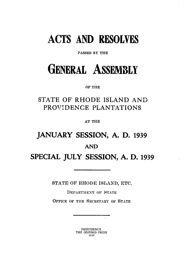 handle is hein.ssl/ssri0208 and id is 1 raw text is: ACTS AND RESOLVES
PASSED BY THE
GENERAL ASSEMBLY
OF THE
STATE OF RHODE ISLAND AND
PROVIDENCE PLANTATIONS
AT THE
JANUARY SESSION, A. D. 1939
AND
SPECIAL JULY SESSION, A. D. 1939

STATE OF RHODE ISLAND, ETC.
)EPARTMENT OF' STATE
OFFICE OF THE SECRETARY OF STATE

PROVIDENCE
THE OXFORD PRESS
1939


