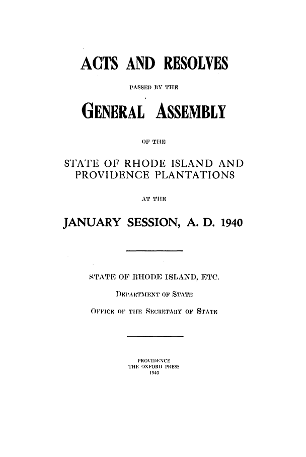 handle is hein.ssl/ssri0209 and id is 1 raw text is: ACTS AND RESOLVES
PASSED) BY THE
GENERAL     ASSEMBLY
OF TIlE
STATE OF RHODE ISLAND AND
PROVIDENCE PLANTATIONS
AT TIlE
JANUARY SESSION, A. D. 1940
STATIE OF RHODE ISLAN), ETC.
1)EPARTMENT OF STATE
OFIICE 01' TIHE SECRETARY OF STATE

PROVIDENCE
THE OXFORD PRESS
1940


