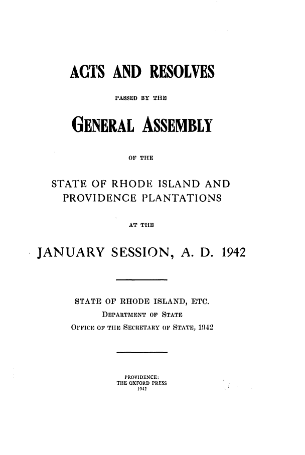 handle is hein.ssl/ssri0211 and id is 1 raw text is: ACTS AND RESOLVES
PASSED BY THE
GENERAL ASSEMBLY
OF THE
STATE OF RHODE ISLAND AND
PROVIDENCE PLANTATIONS
AT THE
JANUARY SESSION, A. D. 1942
STATE OF RHODE ISLAND, ETC.
DEPARTMENT OF STATE
OFFICE OF TIIE SECRETARY OF STATE, 1942
PROVIDENCE:
THE OXFORD PRESS
1942


