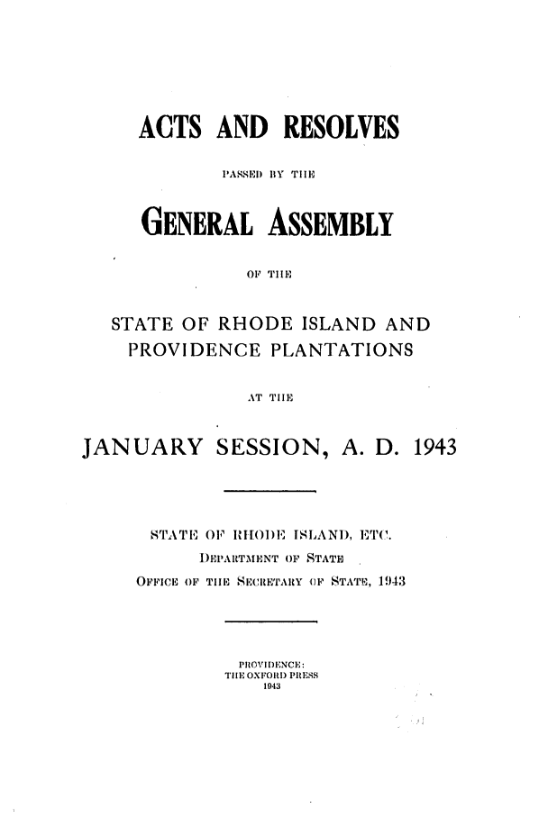 handle is hein.ssl/ssri0212 and id is 1 raw text is: ACTS AND RESOLVES
PASSED BY TIlE
GENERAL ASSEMBLY
OF' TIE
STATE OF RHODE ISLAND AND
PROVIDENCE PLANTATIONS
AT TilE
JANUARY       SESSION, A. D. 1943
NSTTl,'. OF HIIO)E ISLAND, ET.
I)E'PARTMENT OF STATE
OFFICE OF TIE SECRETARY (F STAT, 1943
PROVIDENCE:
THE OXFORD PRESS
1943


