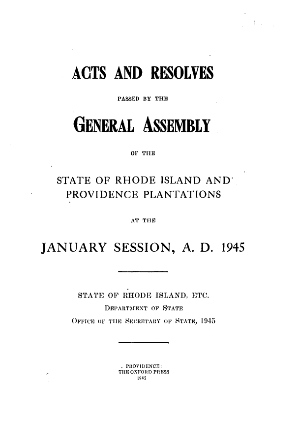 handle is hein.ssl/ssri0214 and id is 1 raw text is: ACTS AND RESOLVES
PASSED BY THE
GENERAL ASSEMBLY
OF TIE
STATE OF RHODE ISLAND AND'
PROVIDENCE PLANTATIONS
AT TIE
JANUARY       SESSION, A. D. 1945
STATE OF RHODE ISLAND, ETC.
DEPARTMENT OF STATE
OFI'ICE OF TlHEi  SEIYARY OF STATE, 1945
.PROVIDENCE:
TIE OXFOIUD PRESS
1945


