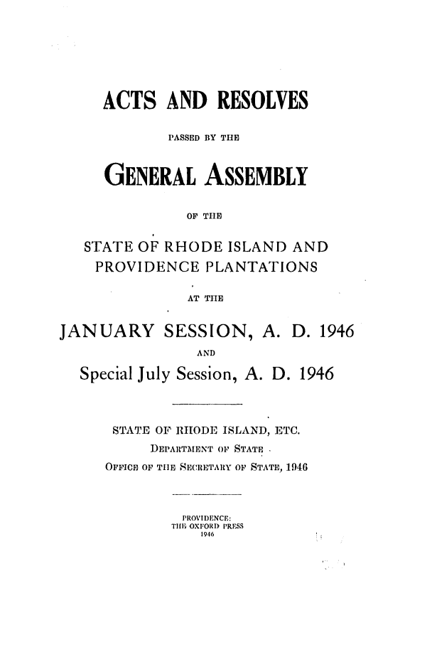 handle is hein.ssl/ssri0215 and id is 1 raw text is: ACTS AND RESOLVES
PASSED BY THE
GENERAL ASSEMBLY
OF THE
STATE OF RHODE ISLAND AND
PROVIDENCE PLANTATIONS
AT TIE
JANUARY SESSION, A. D. 1946
AND
Special July Session, A. D. 1946

STATE OF RHODE ISLAND, ETC.
DEPARTMENT OF STATE
OFFICE OF TIE SECRETARY OF STATE, 1946

PROVIDENCE:
TillE OXFORD PRESS
1946


