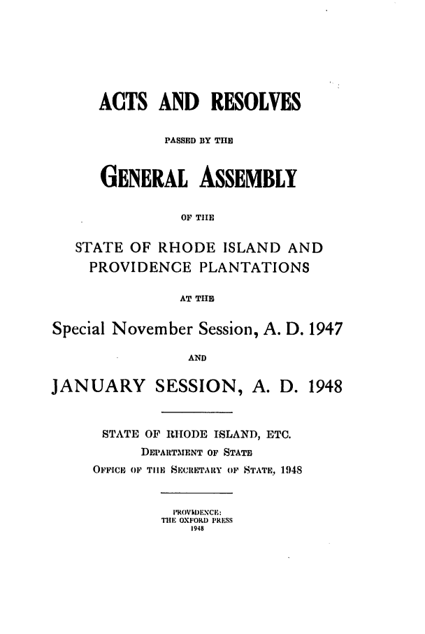 handle is hein.ssl/ssri0217 and id is 1 raw text is: ACTS AND RESOLVES
PASSED BY THE
GENERAL ASSEMBLY
OF TIE
STATE OF RHODE ISLAND AND
PROVIDENCE PLANTATIONS
AT TIHE
Special November Session, A. D. 1947
AND
JANUARY SESSION, A. D. 1948

STATE OF RITOI)E ISLAND, ETC.
DEPARTMENT OF STATE
OFFICE OF Tile SECRETARY OF 'STATE, 194

iROVDFNCE:
THE OXFORD PRESS
1948



