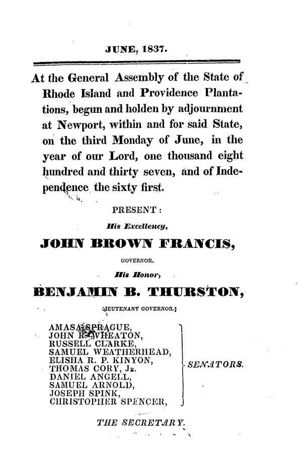 handle is hein.ssl/ssri0221 and id is 1 raw text is: JUNE, 1837.
At the General Assembly of the State of
Rhode Island and Providence Planta-
tions, begun and holden by adjournment
at Newport, within and for said State,
on the third Monday of June, in the
year of our Lord, one thousand eight
lhundred and thirty seven, and of Inde-
pen4ence the sixty first.
PRESENT:
Ilis Excellency,
JOHN BROWN FRANCIS,
GOVERNOR.
His Ilonor,
BENJAMIN B. THUiRSTON,
tI4EUTENANT GOVERNOR.]
AMA S ASkPt-GUE,
JOHN RvEATON,
RUSSELL CLARKE,
SAIUEL WEATHERHEAD,
ELISHA R. P. KINYON,  SLE.,TORS.
THOMAS CORY, J.
DANIEL ANGELL,
SAMUEL ARNOLD,
JOSEPH SPINK,
CIIRISTOPHIIIR SPENCER, J
THE SECRETJIR Y.
I   - ,


