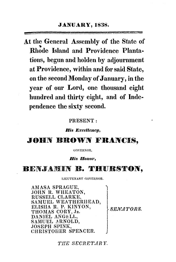 handle is hein.ssl/ssri0223 and id is 1 raw text is: JANUARY, 1838.
At the General Assembly of the State of
Rhode Island and Providence Planta-
tions, begun and holden by adjournment
at Providence, within and for said State,
on the second Monday of January, in the
year of our Lord, one thousand eight
hundred and thirty eight, and of Inde-
pendence the sixty second.
PRESENT:
lis Excellency,
JOHN BROWN FIIANCIS,
G OV ERNOR.
Hlis 'U01101.)
BEN.FAIRN B. THUD9-STON,
LEUTENANT GOVERNOR.
AMASA SPRAGUE,
JOHN R. WHEATON,
RUSSELL CLARKE,
SAMUEL WEATHERHIEAD,
ELISHA R. P. KINYON,   SEJW.lTOR?.
THOMAS CORY, JR.
DANIEL ANGVtLL,
SAMUEL A,.RNOLD,
JOSEPH SPINK,
CHRISTOHER SPENCER.  J

TIE  ECRET.IRY.


