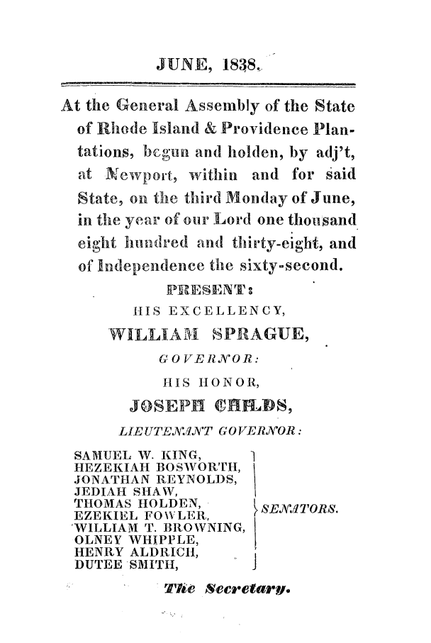 handle is hein.ssl/ssri0225 and id is 1 raw text is: JUNE, 1838,
At the General Assembly of the State
of Rhode Island & Providence Plan-
tations, beoun and holden, by adj't,
at Newport, within and for said
State, on the third Monday of June,
in the year of our Lord one thousand
eight hundred and thirty-eight, and
of Independence the sixty-second.
1IS EXCELLENCY,
WILLIATI SPRAGUE,
GOVERJVOR:
HIS HONOR,
JOSEPHI Cflh. VS,
LIE UTEAl:Al'T GO VERV'OR:
SAMUEL W. KING,    1
HEZEKIAH BOSWORTH,
JONATHAN REYNOLDS,
JEDIAH SHAW,
THOMAS HOLDEN,
EZEKIEL FO\VLER,    (
WILLIAM T. BROWNING,!
OLNEY WHIPPLE,
HENRY ALDRICH,
DUTEE SMITH,
TPe  Scretarv.


