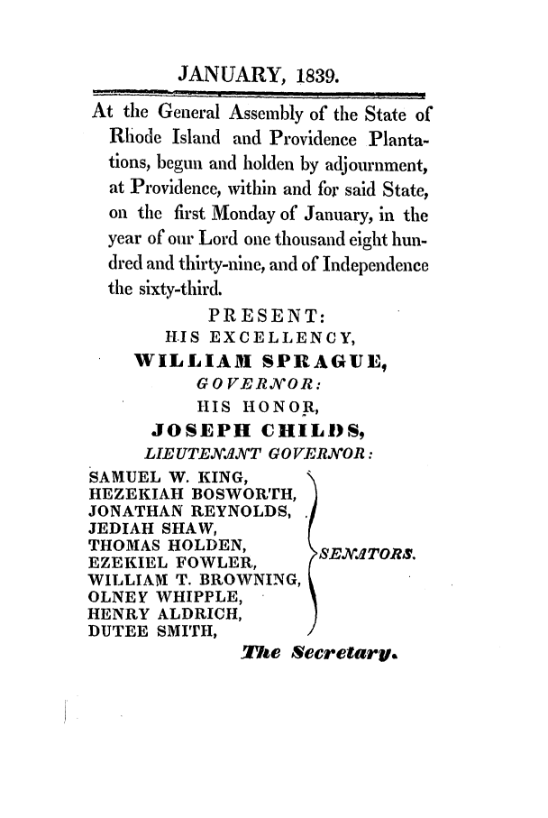 handle is hein.ssl/ssri0227 and id is 1 raw text is: JANUARY, 1839.
At the General Assembly of the State of
Rhode Island and Providence Planta-
tions, begun and holden by adjournment,
at Providence, within and for said State,
on the first Monday of January, in the
year of our Lord one thousand eight hun-
dred and thirty-nine, and of Independence
the sixty-third.
PRESENT:
HIS EXCELLENCY,
WILLIAM SPRAGUE,
GOVERV'OR:
HIS HONOR,
JOSEPH CHILI)S9
LIE UTEJFT GO VERVOR:
SAMUEL W. KING,
HEZEKIAH BOSWORTH,
JONATHAN REYNOLDS,
JEDIAH SHAW,
THOMAS HOLDEN,         SEX .4TORS.
EZEKIEL FOWLER,
WILLIAM T. BROWNING,
OLNEY WHIPPLE,
HENRY ALDRICH,
DUTEE SMITH,
The Secrelary.



