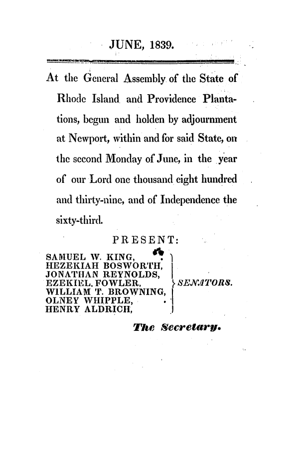 handle is hein.ssl/ssri0229 and id is 1 raw text is: JUNE, 1839.

At the General Assembly of the State of
Rhode Island, and Providence Planta-
tions, begun and holden by adjournment
at Newport, within and for said State, on
the second Monday of June, in the year
of our Lord one thousand eight hundred
and thirty-nine, and of Independence the
sixty-third.
PRESENT:
SAMUEL W. KING,      6 .
HEZEKIAH BOSWORTH, I
JONATHAN REYNOLDS,
EZEKIEL. FOWLER,          S ,EX.,TORS.
WILLIAM T. BROWNING, I
OLNEY WHIPPLE,         .'
HENRY ALDRICH,

he7ri Secretary.


