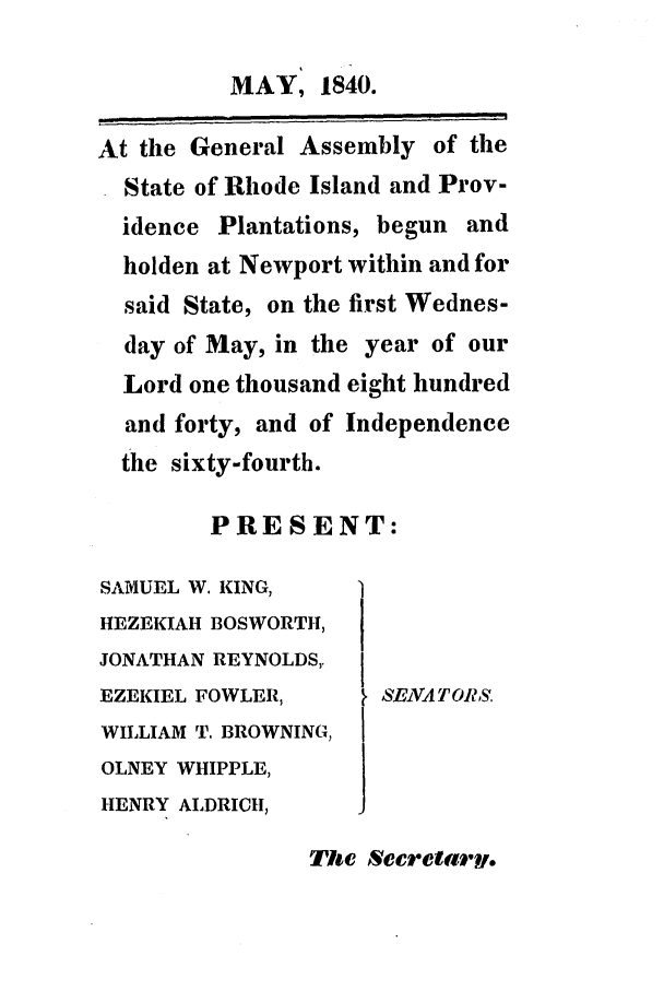 handle is hein.ssl/ssri0232 and id is 1 raw text is: MAY, 1840.
At the General Assembly of the
State of Rhode Island and Prov-
idence Plantations, begun and
holden at Newport within and for
said State, on the first Wednes-
day of May, in the year of our
Lord one thousand eight hundred
and forty, and of Independence
the sixty-fourth.
PRESENT:

SAMUEL W. KING,
HEZEKIAH BOSWORTH,
JONATHAN REYNOLDS,.
EZEKIEL FOWLER,
WILLIAM T. BROWNING,
OLNEY WHIPPLE,
HENRY ALDRICH,

SENATOR1S,

The Secretaty.


