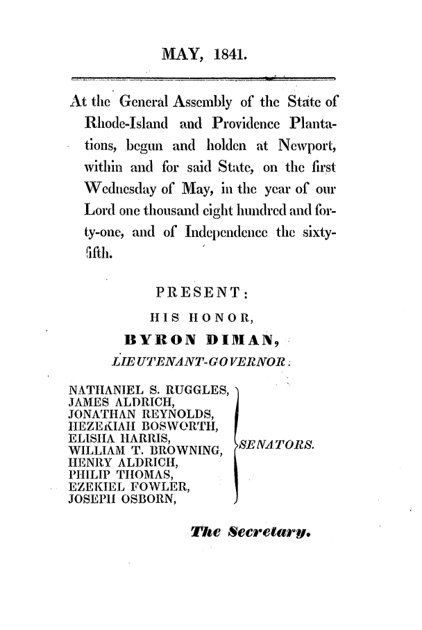 handle is hein.ssl/ssri0236 and id is 1 raw text is: MAY, 1841.

At the General Assembly of the State of
Rhode-Island and Providence Planta-
tions, begun and holden at Newport,
within and for said State, on the first
Wednesday of May, in the year of our
Lord one thousand eight hundred and for-
ty-one, and of Independence the sixty-
ifth.
PRESENT:
HIS HONOR,
BYRON DIMAN,
LIE UTENANT-G 0VERNOR.

NATHANIEL S. RUGGLES,
JAMES ALDRICH,
JONATHAN REYNOLDS,
HEZEKIAII BOSWORTH,
ELISHA HARRIS,
WILLIAM T. BROWNING,
HENRY ALDRICH,
PHILIP THOMAS,
EZEKIEL FOWLER,
JOSEPH OSBORN,

SEVA TOR1S.

The Secretary.



