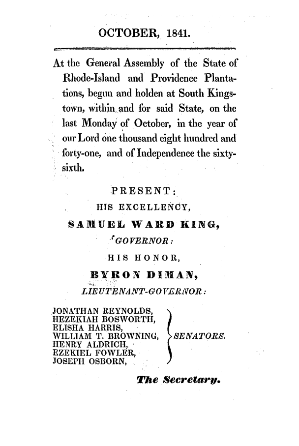 handle is hein.ssl/ssri0238 and id is 1 raw text is: OCTOBER, 1841.
At the General Assembly of the State of
Rhode-Island and Providence Planta-
tions, begun and holden at South Kings-
town, within and for said State, on the
last Monday of October, in the year of
our Lord One thousand eight hundred and
forty-one, and of Independence the sixty-
sixth.
PRESENT:
IIS EXCELLENOY,
SAMUEL WARD KING,
eGO VERNOR:
HIS HONOR,
BYRON DIMUAN,
LIE UTENANT-GO VERiVOR:
JONATHAN REYNOLDS,
HEZEKIAH BOSWORTH,
ELISHA HARRIS,
WILLIAM T. BROWNING, SEIVATORE.
HENRY ALDRICH,_
EZEKIEL FOWLER,
JOSEPI1 OSBORN,

The Secretary.



