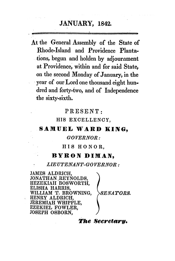 handle is hein.ssl/ssri0239 and id is 1 raw text is: JANUARY, 1842.

At the General Assembly of the State of
Rhode-Island and Providence Planta-
tions, begun and holden by adjournment
at Providence, within and for said State,
on the second Monday of January, in the
year of our Lord one thousand eight hun.
dred and forty4wo, and of Independence
the sixty-sixth.
PRESENT:
HIS EXCELLENCY,
SAMUEL WARD KING,
GOVERNOR:
HIS HONOR,
BYRON DIMAN,
.LIE UTENANT-GO VERNOR:
JAMES ALDRICH,
JONATHAN REYNOLDS,
HEZEKIAH BOSWORTH,
ELISHA HARRIS,
WILLIAM T. BROWNING, ,SEIATORS.
HENRY ALDRICH,
JEREMIAH WHIPPLE,
EZEKIEL FOWLER,
JOSEPH OSBORN,
The Secretary.



