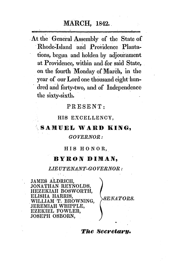 handle is hein.ssl/ssri0240 and id is 1 raw text is: MARCH, 1842.
At the General Assembly of the State of
Rhode-Island and Provdence Planta-
tions, begun and holden by adjouiament
at Providence, within and.for said State,
on the fourth Monday of March, in the
year of our Lord one thousand eight hun-
dred and forty-two, and of Indcpendencc
the sixty-sixth.
PRESENT:
HIS EXCELLENCY,
SAIMUEL WARD KING,
GO VERNOR:
HIS HONOR,
BYRON DIMAN,
LIE UT*ENANT-GO VERNOR:

JAMES ALDRICH,
JONATHAN REYNOLDS,
HEZEKIAH BOSWORTH,
ELISHA HARRIS,
WILLIAM T. BROWNING,
JEREMIAH WHIPPLE,
EZEKIEL FOWLER,
JOSEPH OSBORN,

SENAT ORS.

The Secrelary.


