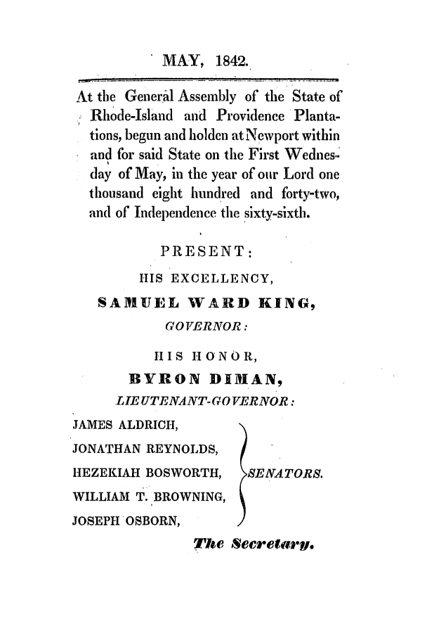handle is hein.ssl/ssri0242 and id is 1 raw text is: MAY, 1842.

At the General Assembly of the State of
Rhode-Island and Providence Planta-
tions, begun and holden at Newport within
and for said State on the First Wednes..
day of May, in the year of our Lord one
thousand eight hundred and forty-two,
and of Independence the sixty-sixth.
PRESENT:
HIS EXCELLENCY,
SARUIEL WARD KING,
GO VERNOR:
HIS HONOR,
BYRON DIMAN,
LIE UTENANT-GO VERNOR:

JAMES ALDRICH,
JONATHAN REYNOLDS,
HEZEKIAH BOSWORTH,
WILLIAM T. BROWNING,
JOSEPH OSBORN,

SENA TORS.

The Secrelary.


