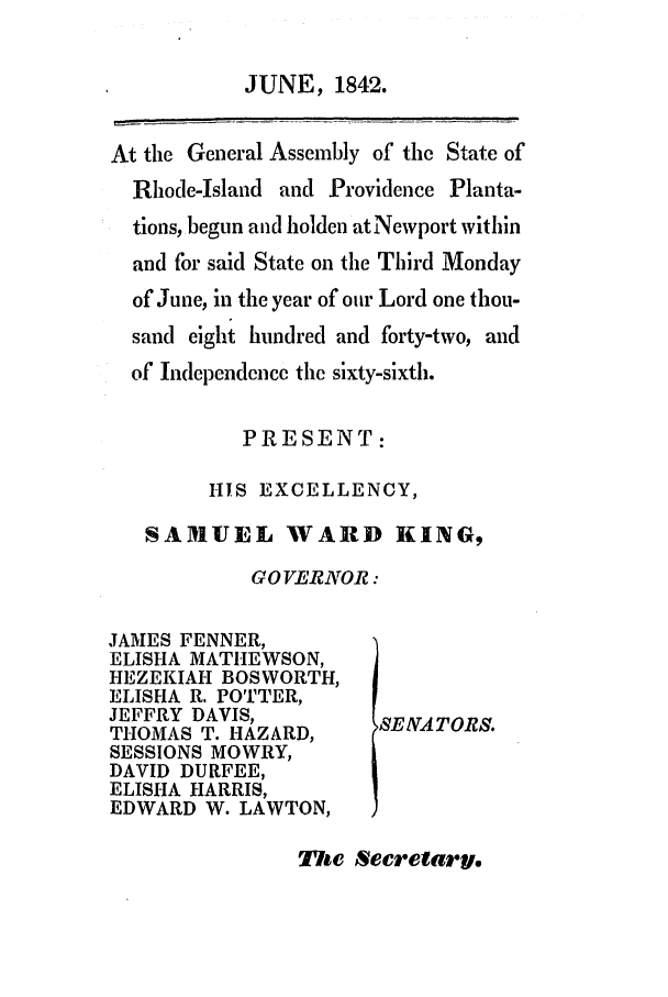 handle is hein.ssl/ssri0243 and id is 1 raw text is: JUNE, 1842.

At the General Assembly of the State of
Rhode-Island and Providence Planta-
tions, begun and holden at Newport within
and for said State on the Third Monday
of June, in the year of our Lord one thou-
sand eight hundred and forty-two, and
of Independence the sixty-sixth.
PRESENT:
HIS EXCELLENCY,
SATRUEL WARD KING,
GOVER.NOR:
JAMES FENNER,
ELISHA MATHEWSON,
HEZEKIAH BOSWORTH,
ELISHA R. POTTER,
JEFFRY DAVIS,         SIVA TORS.
THOMAS T. HAZARD,
SESSIONS MOWRY,
DAVID DURFEE,
ELISHA HARRIS,
EDWARD W. LAWTON,

The Secretary,


