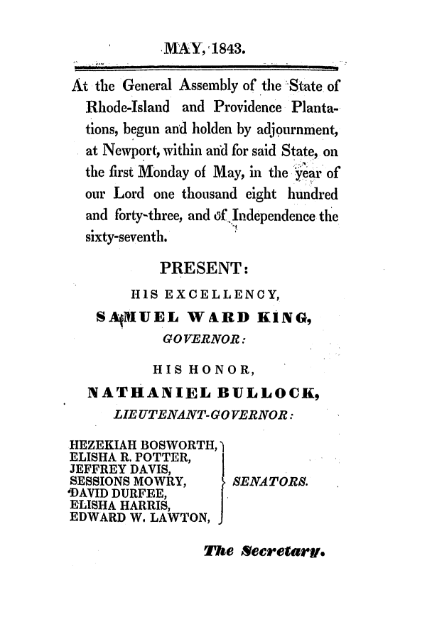 handle is hein.ssl/ssri0246 and id is 1 raw text is: MAY,1843.
At the General Assembly of the :State of
Rhode-Island and Providence Planta-
tions, begun and holden by adjournment,
at Newport, within and for said State, on
the first Monday of May, in the year of
our Lord one thousand eight hundred
and forty-three, and dffIndependence the
sixty-seventh.
PRESENT:
HIS EXCELLENCY,
SAjMUEL WARD KING,
GOVERNOR:
HIS HONOR,
NATHANIEL BUILLOCK,
LIE UTENANT-GO VERNOR:
HEZEKIAH BOSWORTH,
ELISHA R. POTTER,
JEFFREY DAVIS,      I
SESSIONS MOWRY,      SENATORS.
'DAVID DURFEE,
ELISHA HARRIS,
EDWARD W. LAWTON,

The Secretariv,


