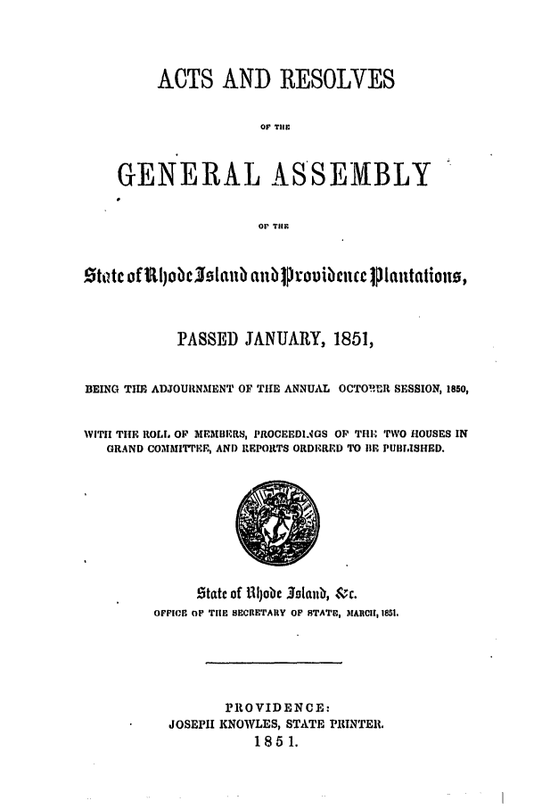 handle is hein.ssl/ssri0275 and id is 1 raw text is: ACTS AND RESOLVES
OF TlE
GENERAL ASSEMBLY
Or THE
tdtc of ~l)obc 0tltb anb ]  rouibenee J lantationo,
PASSED JANUARY, 1851,
BEING THE ADJOURNMENT OF THE ANNUAL OCTO!IuRlt SESSION, 1850,
WITii THE ROLL OP MEMBERS, I'tOCEEDLMGS OP THE TWO HOUSES IN
GRAND COMMITTEE, AND REPORTS ORDE.ED TO liE PUIIBLISHED.
Statc of Jjobe 3otalb, &rc.
OFFICE OF TIlE SECRETARY OF STATE, MAnRCH, 1851.
PROVID EN CE:
JOSEPH KNOWLES, STATE PRINTER.
1851.


