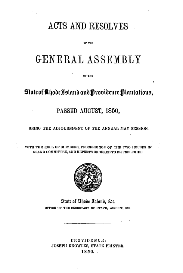 handle is hein.ssl/ssri0277 and id is 1 raw text is: ACTS AND RESOLVES
OF THE.
GENERAL ASSEMBLY
OF TilE
State of lIl)obc  Islftab alibipiouibcncc jI Iantationo,
PASSED AUGUST, 1850,
BEING TIE ADJOURNMENT OF THE ANNUAL MAY SESSION.
WITH THE ROLL OF MEMBERS, PROCEEDINGS OF TIHE TWO HOUSES IN
URAND COMMIT'rEE, AND REPOrTS ORDEREDTO E.'lle 1UII.1I1HED.
citatc of 1lijobe IsltQlb, $ c.
OPPIIE OFp TIMl, S1WILETIAIY  OF SPA'II-,',  AIM11h81I1  IgLql.
PROVID NCE:
JOSEPIH KNOWLES, STAT, 1'IuNTERi.
1850.


