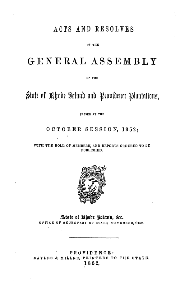 handle is hein.ssl/ssri0286 and id is 1 raw text is: ACTS AND RESOLVES
OF TIlE
GENERAL ASSEMBLY
OF THlE
PASSED AT THE
OCTOBER SESSION, 1852;

WITH TIlE ROLL

OP MEMBERS, AND REPORTS
PUBLISHED.

ORDERED TO Or.

OFFICE OF S9CR.TAnY OF STATE, NOVEMDBER,I352.
PRO VID ENCE:
BAYLES & MILLER, PRINTERS TO THE STAT0,
18 52,
f


