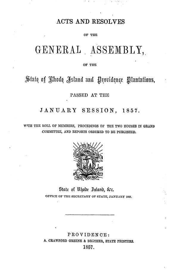 handle is hein.ssl/ssri0300 and id is 1 raw text is: ACTS AND RESOLVES
OF THE
GENERAL, ASSEMBLY,,
OF THE
PASSED AT THE

JANUARY SESSION,

1857.

WITH TIE ROLL OF MEMBERS, PROCEDINGS OF TIIE TWO HOUSES IN GRAND
COMMITTEE, AND REPORTS ORDERED TO BE PUBLISHED.

!Matc of 11jabe Jalanbw, &r.
OFFICE OF TII1, SECRETARY OF STATE, JANUARY 1857.
PROVIDENCE:
A. CRAWFORD GREENE & BROTHER, STATE PRINTERS.
1857.


