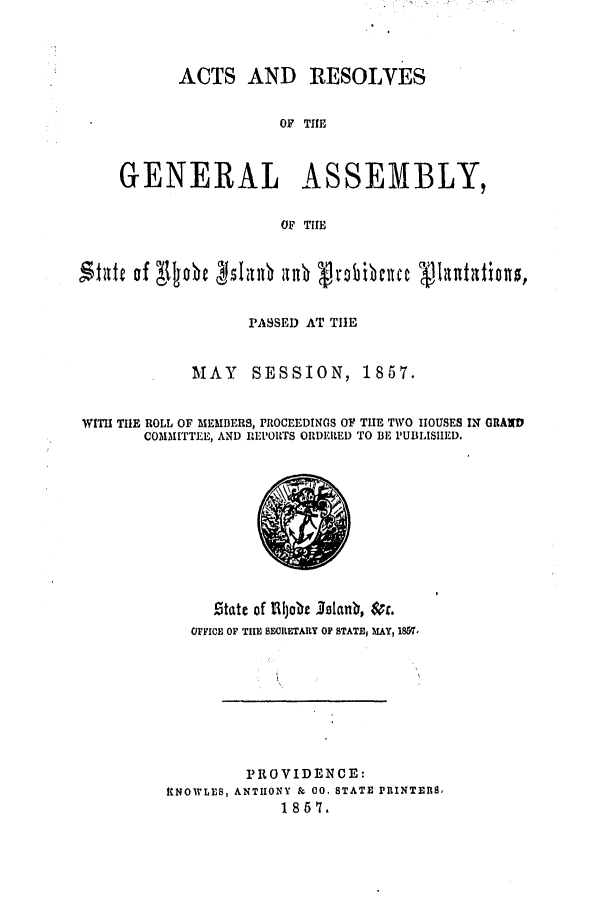 handle is hein.ssl/ssri0301 and id is 1 raw text is: ACTS AND RESOLVES
OF THE
GENERAL ASSEMBLY,
OF THE
'itate of Njobe bjlian allb vt'obibcnuce 1V1uutation,
PASSED AT TIE
MAY     SESSION, 1857.
WIH THE ROLL OF mEmBERs, PROCEEDINGS OF THE TWO HOUSES IN GRAND
COMMITTEE, AND REPORTS ORDERED TO BE IPUBLISHED.

t1tate of lijobe Isanb, c.
OYFICE OF TIE BECRETARY OP STATE, MAY, 1867,
PROVIDENCE:
K NOWLES, ANTHONY & CO. STATE PRINTERS,
1867.


