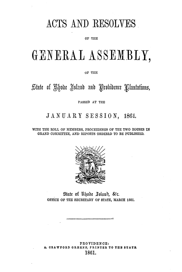 handle is hein.ssl/ssri0308 and id is 1 raw text is: ACTS AND RESOLVES
OF THE
GENERAL ASSEMBLY,
OF TIE
Fifilte of  1o0 c  11A~ Jmb robibicnc  TQiPSafEoT
PASSED AT THlE

JANUARY SESSION,

1861,

WITH! THE ROLL OF MEMBERS, PROCEEDINGS OF TIE TWO HOUSES IN
GRAND COMMITTEE, AND REPORTS ORDERED TO BE PUBLISHED.

state of ilobe .0laub $r.
OFFICE OF TIlE SECRETARY OF STATE, MARCH 1861.
PROVIDENCE:
A. ORAWFORD GREENE, PRINTER TO TUE STATE.
1861.


