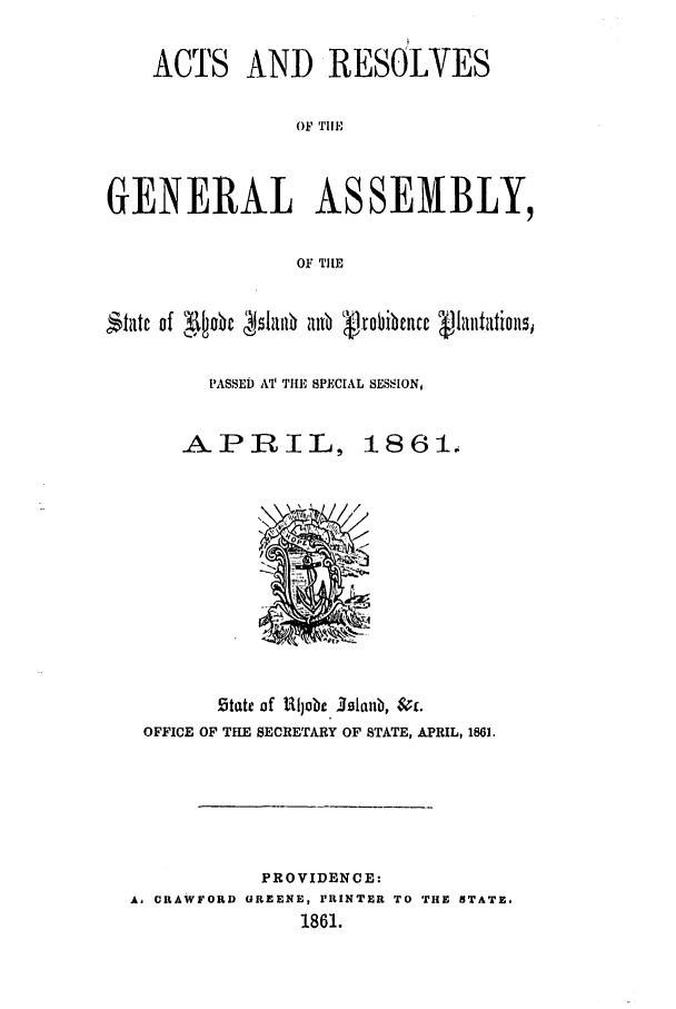 handle is hein.ssl/ssri0309 and id is 1 raw text is: ACTS AND RESOLYES
OF THE
GENERAL ASSEMBLY,
OF TI[E
itiAte of  D Allb  b 8P obience S1SItation,
PASSED AT' THE SPECIAL SES,'ION,

APRIL,

1861.

5tate of Uljob. 391aub, &S;.
OFFICE OF THE SECRETARY OF STATE, APRIL, 1861.
PROVIDENCE:
A, CRAWFORD UREENE, PRINTER TO THE STATE,
1861.


