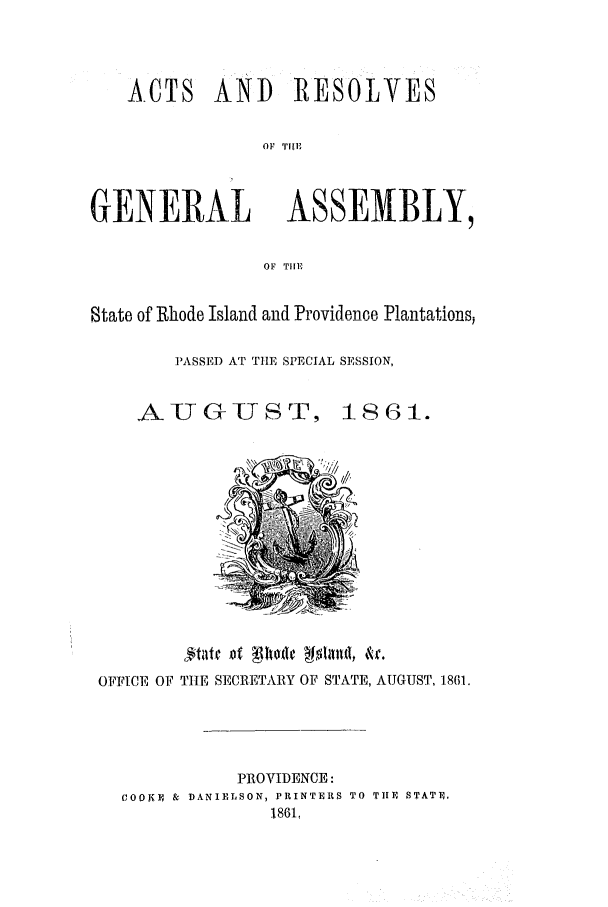 handle is hein.ssl/ssri0311 and id is 1 raw text is: ACTS AND RESOLVES
OF TIE
GENERAL ASSEMBLY,
OF THE
State of Rhode Island and Providence Plantations,
PASSED AT TIE SPECIAL SESSION,
AUGUST, 1861.
OFFICE OF TIE SECRETARY OF STATE, AUGUST, 1861.
PROVIDENCE:
COOJ1E & DANIELSON, PRINTERS TO TUE STATE.
1861,


