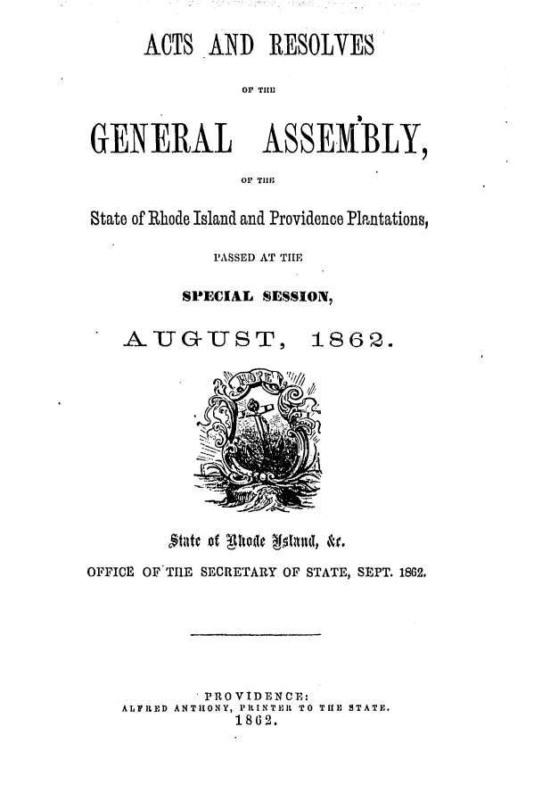 handle is hein.ssl/ssri0314 and id is 1 raw text is: ACTS AND RESOLVES
OP Till1

GENERAL ASSEMBLY,
OF TIIll-
State of Rhode Island and Providence Plantations,
PASSED AT TIHE
SPECIAL SESSION,
AU GU     U T S T, 1862.

Mlcof 11tode  11ut &r.
OFFICE OF'THlE SECRETARY OF STATE, SEPT. 1862.
PROVIDENCE:
ALFPRED ANTHONY, PIlNTEIL TO THE STATE.
1862.


