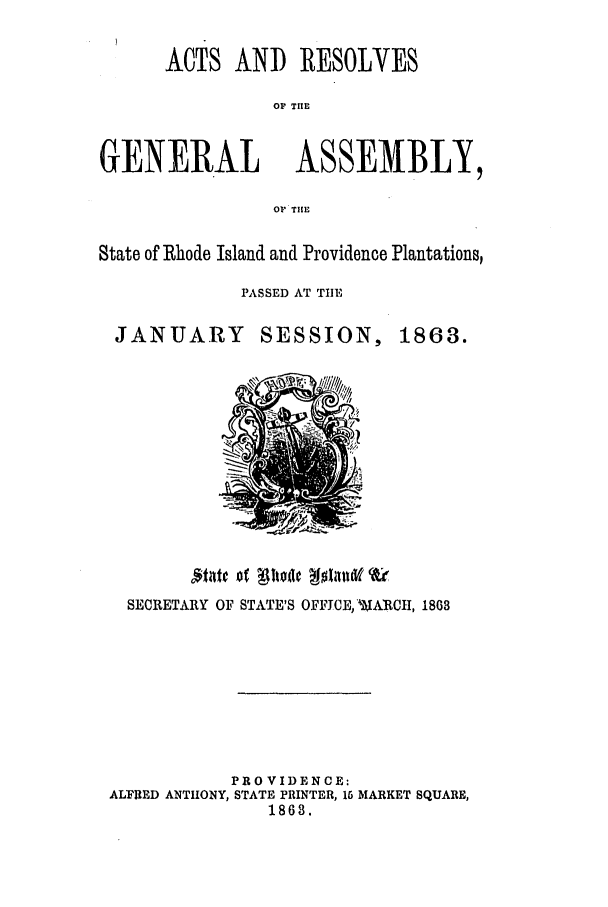 handle is hein.ssl/ssri0316 and id is 1 raw text is: ACTS AND RESOLVES
OP TUIE
GENERAL ASSEMBLY,
OP TIlE
State of Rhode Island and Providence Plantations,
PASSED AT TIE

JANUARY

SESSION,

SECRETARY OF STATE'S OFFICE, WARCH, 1803
PROVIDENCE:
ALFRED ANTHONY, STATE PRINTER, 16 MARKET SQUARE,
1863.

1863.


