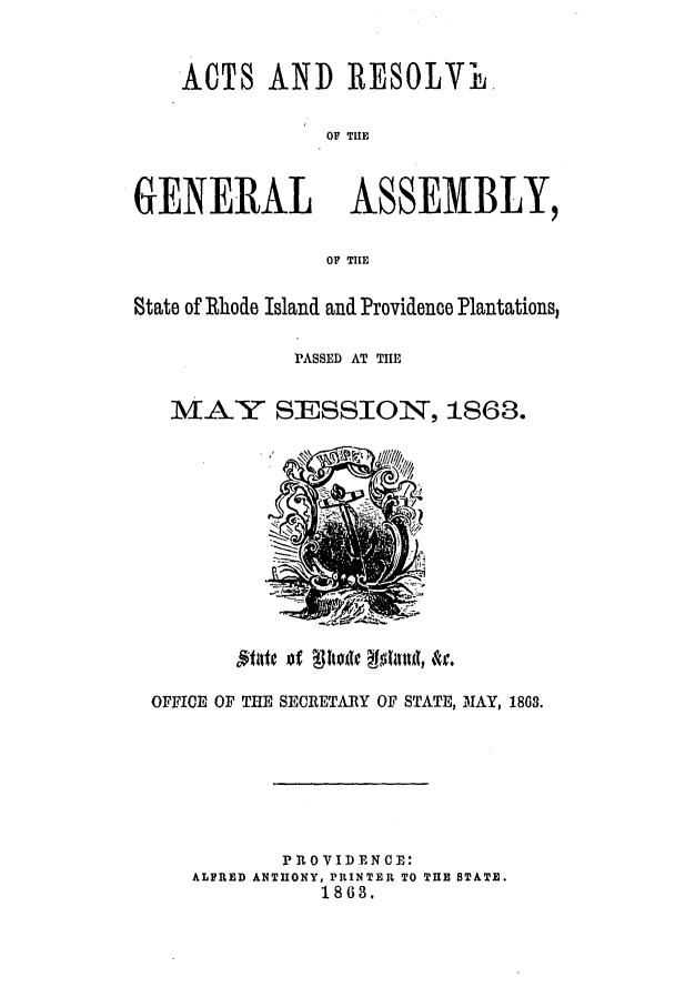 handle is hein.ssl/ssri0317 and id is 1 raw text is: ACTS AND IRESOLVII.
OF TUE
GENERAL ASSEMBLY,
OF TIE
State of Rhode Island and Providence Plantations,
PASSED AT THE
MAY 7 SESSION, 1863.

OFFICE OF THE SECRETARY OF STATE, M1AY, 1863.
PROVIDENCE:
ALFRED ANTHONY, PRINTER TO TUE STATE.
1863.


