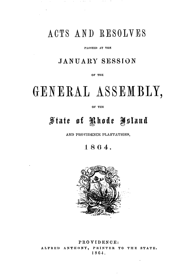 handle is hein.ssl/ssri0319 and id is 1 raw text is: ACTS AND RESOLVES
ISIEI) AT  TIM
JANUARY SESSION

OF  TIII
GENERAL ASSEMBLY,
OF Till';
AND PROVIDIENCE PLANTATIONS,
.1.864.

PROVIDENCE:
ALFIRE) ANTHONY, PRINTER TO TIE STATE.
1864.


