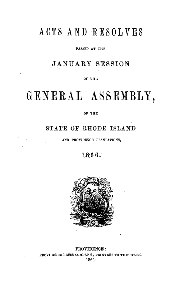 handle is hein.ssl/ssri0323 and id is 1 raw text is: ACTS AND RESOLVES
PASSED AT TIIE
JANUARY SESSION
OF THE
GENERAL ASSEMBLY,
OF TIHE

STATE OF RHODE ISLAND
AND PROVIDENCE PLANTATIONS,
18:6.6,

PROVIDENOE:
PROVIDENCE PRESS COMPANY1 PRINTERS TO THE STATE.
1866.


